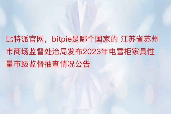 比特派官网，bitpie是哪个国家的 江苏省苏州市商场监督处治局发布2023年电雪柜家具性量市级监督抽查情况公告