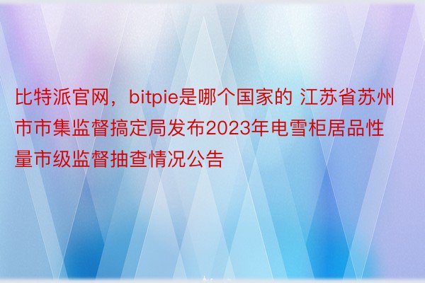 比特派官网，bitpie是哪个国家的 江苏省苏州市市集监督搞定局发布2023年电雪柜居品性量市级监督抽查情况公告