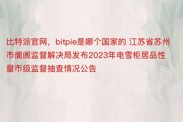 比特派官网，bitpie是哪个国家的 江苏省苏州市阛阓监督解决局发布2023年电雪柜居品性量市级监督抽查情况公告