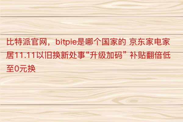 比特派官网，bitpie是哪个国家的 京东家电家居11.11以旧换新处事“升级加码” 补贴翻倍低至0元换