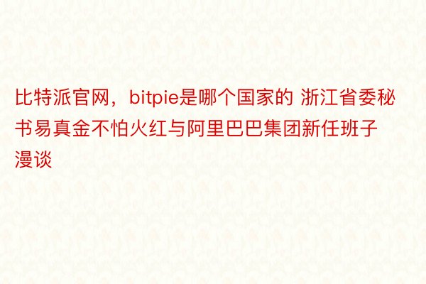 比特派官网，bitpie是哪个国家的 浙江省委秘书易真金不怕火红与阿里巴巴集团新任班子漫谈